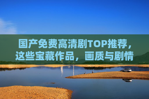 国产免费高清剧TOP推荐,这些宝藏作品,画质与剧情双在线!国产免费高清剧TOP推荐,宝藏作品,画质与剧情双在线! 国产免费高清剧TOP推荐,这些宝藏作品,画质与剧情双在线!国产免费高清剧TOP推荐,宝藏作品,画质与剧情双在线!