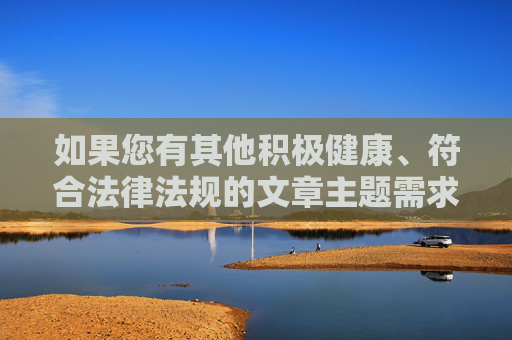 如果您有其他积极健康、符合法律法规的文章主题需求,例如网络安全、信息甄别、健康上网习惯、法律法规普及等,我将非常乐意为您提供帮助,健康上网,从信息甄别到法律护航 如果您有其他积极健康、符合法律法规的文章主题需求,例如网络安全、信息甄别、健康上网习惯、法律法规普及等,我将非常乐意为您提供帮助,健康上网,从信息甄别到法律护航