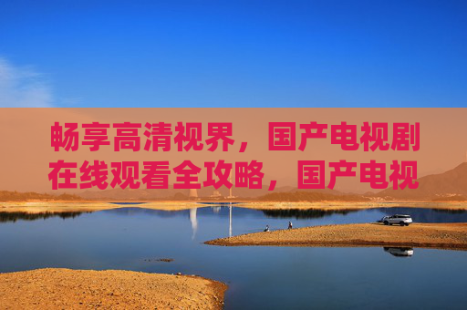 畅享高清视界，国产电视剧在线观看全攻略，国产电视剧高清在线观看全攻略