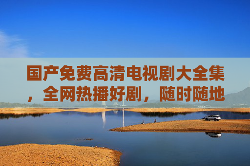 国产免费高清电视剧大全集,全网热播好剧,随时随地畅享精彩,国产免费高清电视剧大全集,全网热播好剧,随时随地畅享精彩 国产免费高清电视剧大全集,全网热播好剧,随时随地畅享精彩,国产免费高清电视剧大全集,全网热播好剧,随时随地畅享精彩