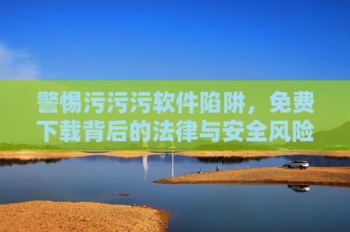 警惕污污污软件陷阱，免费下载背后的法律与安全风险，警惕污污污软件陷阱，免费下载背后的法律与安全风险
