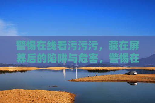 警惕在线看污污污，藏在屏幕后的陷阱与危害，警惕在线污污污，藏在屏幕后的陷阱与危害