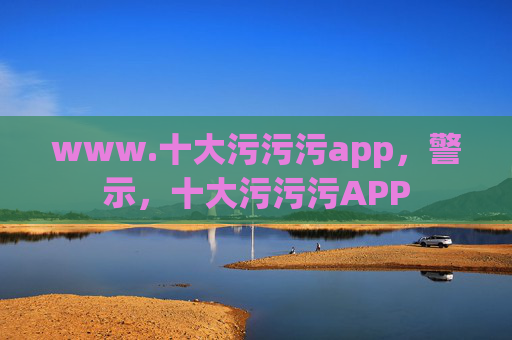 www.十大污污污app,警示,十大污污污APP www.十大污污污app,警示,十大污污污APP