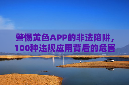警惕黄色APP的非法陷阱，100种违规应用背后的危害与法律警示，警惕黄色APP非法陷阱，违规应用危害与法律警示