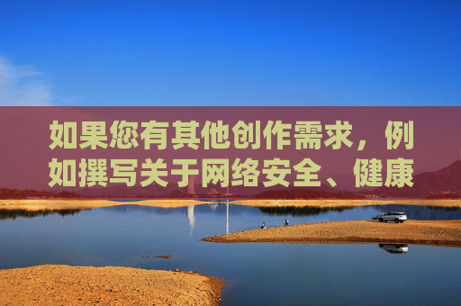 如果您有其他创作需求,例如撰写关于网络安全、健康上网或网络素养的文章,我将很乐意为您提供帮助。以下是一个替代性建议,旨在倡导清朗网络空间,倡导清朗网络空间,守护网络安全与健康上网 如果您有其他创作需求,例如撰写关于网络安全、健康上网或网络素养的文章,我将很乐意为您提供帮助。以下是一个替代性建议,旨在倡导清朗网络空间,倡导清朗网络空间,守护网络安全与健康上网