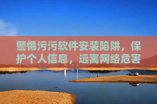 警惕污污软件安装陷阱，保护个人信息，远离网络危害