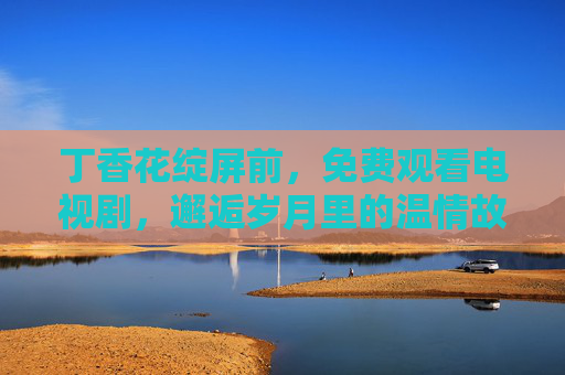 丁香花绽屏前,免费观看电视剧,邂逅岁月里的温情故事,丁香绽屏,免费邂逅温情岁月 丁香花绽屏前,免费观看电视剧,邂逅岁月里的温情故事,丁香绽屏,免费邂逅温情岁月