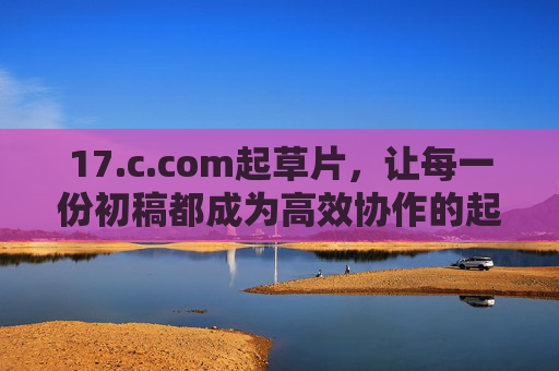 17.c.com起草片,让每一份初稿都成为高效协作的起点,17.c.com起草片,高效协作的初稿起点 17.c.com起草片,让每一份初稿都成为高效协作的起点,17.c.com起草片,高效协作的初稿起点
