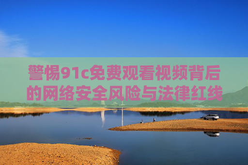 警惕91c免费观看视频背后的网络安全风险与法律红线,警惕91c免费观看视频,网络安全风险与法律红线 警惕91c免费观看视频背后的网络安全风险与法律红线,警惕91c免费观看视频,网络安全风险与法律红线