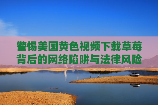 警惕美国黄色视频下载草莓背后的网络陷阱与法律风险，警惕美国黄色视频下载草莓背后的网络陷阱与法律风险