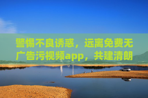 警惕不良诱惑，远离免费无广告污视频app，共建清朗网络空间，警惕不良诱惑，远离污视频app，共建清朗网络空间