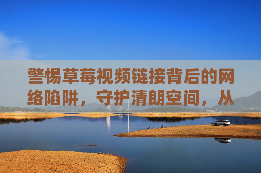 警惕草莓视频链接背后的网络陷阱,守护清朗空间,从拒绝不良信息开始,警惕草莓视频链接网络陷阱,守护清朗空间 警惕草莓视频链接背后的网络陷阱,守护清朗空间,从拒绝不良信息开始,警惕草莓视频链接网络陷阱,守护清朗空间
