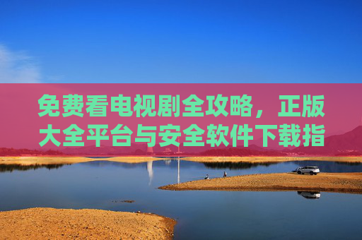 免费看电视剧全攻略,正版大全平台与安全软件下载指南,免费看电视剧全攻略,正版平台与安全软件下载指南 免费看电视剧全攻略,正版大全平台与安全软件下载指南,免费看电视剧全攻略,正版平台与安全软件下载指南