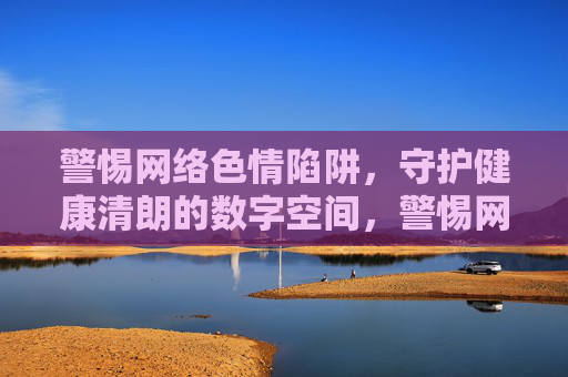 警惕网络色情陷阱,守护健康清朗的数字空间,警惕网络色情陷阱,守护健康清朗数字空间 警惕网络色情陷阱,守护健康清朗的数字空间,警惕网络色情陷阱,守护健康清朗数字空间