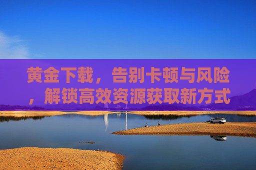 黄金下载,告别卡顿与风险,解锁高效资源获取新方式,黄金下载,告别卡顿风险,解锁高效资源新方式 黄金下载,告别卡顿与风险,解锁高效资源获取新方式,黄金下载,告别卡顿风险,解锁高效资源新方式