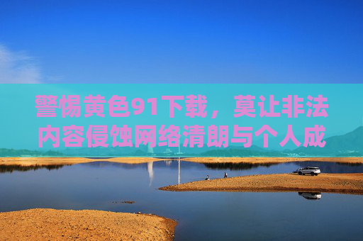 警惕黄色91下载,莫让非法内容侵蚀网络清朗与个人成长,警惕黄色91下载,莫让非法内容侵蚀网络清朗与个人成长 警惕黄色91下载,莫让非法内容侵蚀网络清朗与个人成长,警惕黄色91下载,莫让非法内容侵蚀网络清朗与个人成长