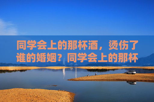 同学会上的那杯酒,烫伤了谁的婚姻?同学会上的那杯酒,烫伤了谁的婚姻? 同学会上的那杯酒,烫伤了谁的婚姻?同学会上的那杯酒,烫伤了谁的婚姻?