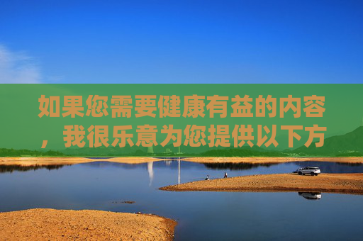 如果您需要健康有益的内容,我很乐意为您提供以下方向的建议,方向建议 如果您需要健康有益的内容,我很乐意为您提供以下方向的建议,方向建议