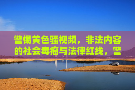 警惕黄色骚视频,非法内容的社会毒瘤与法律红线,警惕黄色骚视频,非法内容的社会毒瘤与法律红线 警惕黄色骚视频,非法内容的社会毒瘤与法律红线,警惕黄色骚视频,非法内容的社会毒瘤与法律红线