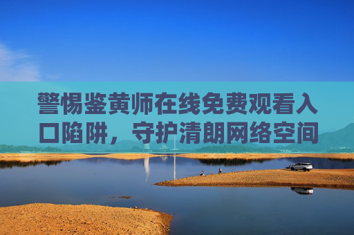警惕鉴黄师在线免费观看入口陷阱,守护清朗网络空间,远离不良信息,警惕鉴黄师在线免费观看入口陷阱,守护清朗网络空间 警惕鉴黄师在线免费观看入口陷阱,守护清朗网络空间,远离不良信息,警惕鉴黄师在线免费观看入口陷阱,守护清朗网络空间