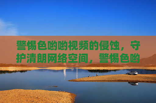 警惕色哟哟视频的侵蚀,守护清朗网络空间,警惕色哟哟视频 守护清朗网络空间 警惕色哟哟视频的侵蚀,守护清朗网络空间,警惕色哟哟视频 守护清朗网络空间