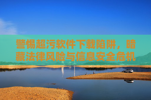 警惕超污软件下载陷阱,暗藏法律风险与信息安全危机,警惕超污软件下载陷阱,法律风险与信息安全危机 警惕超污软件下载陷阱,暗藏法律风险与信息安全危机,警惕超污软件下载陷阱,法律风险与信息安全危机