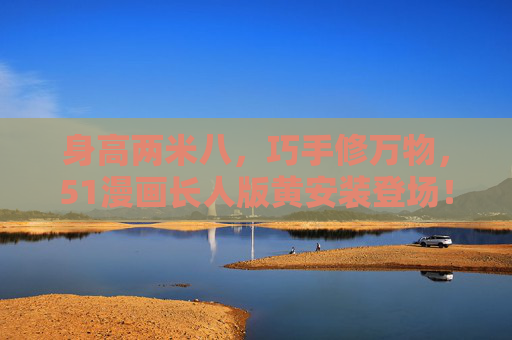 身高两米八,巧手修万物,51漫画长人版黄安装登场!两米八巧手修万物!51漫画长人版黄安装登场 身高两米八,巧手修万物,51漫画长人版黄安装登场!两米八巧手修万物!51漫画长人版黄安装登场