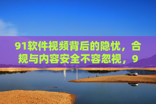 91软件视频背后的隐忧,合规与内容安全不容忽视,91软件视频隐忧,合规与内容安全不容忽视 91软件视频背后的隐忧,合规与内容安全不容忽视,91软件视频隐忧,合规与内容安全不容忽视