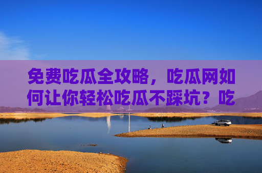 免费吃瓜全攻略，吃瓜网如何让你轻松吃瓜不踩坑？吃瓜网全攻略，免费吃瓜轻松避坑