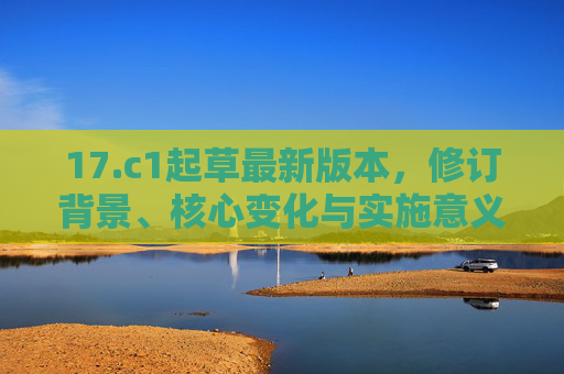 17.c1起草最新版本,修订背景、核心变化与实施意义,c1最新版本,修订背景、核心变化与实施意义 17.c1起草最新版本,修订背景、核心变化与实施意义,c1最新版本,修订背景、核心变化与实施意义