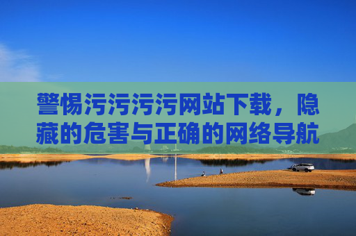 警惕污污污污网站下载，隐藏的危害与正确的网络导航，警惕污网站下载，隐藏危害与安全导航