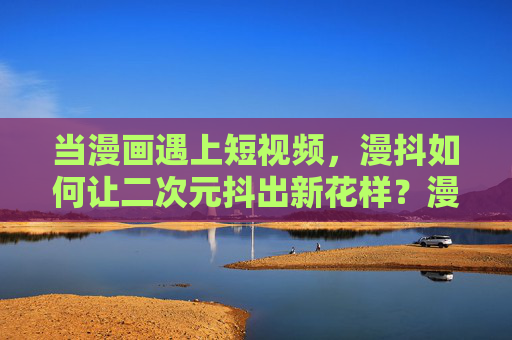 当漫画遇上短视频,漫抖如何让二次元抖出新花样?漫抖,二次元短视频的创意新花样 当漫画遇上短视频,漫抖如何让二次元抖出新花样?漫抖,二次元短视频的创意新花样