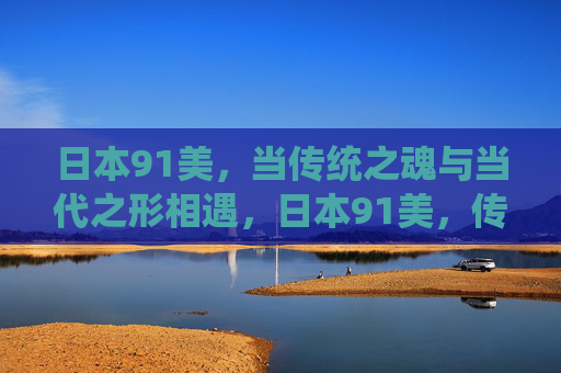 日本91美,当传统之魂与当代之形相遇,日本91美,传统魂与当代形的邂逅 日本91美,当传统之魂与当代之形相遇,日本91美,传统魂与当代形的邂逅