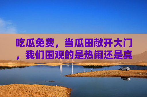 吃瓜免费，当瓜田敞开大门，我们围观的是热闹还是真相？吃瓜，热闹的狂欢，还是真相的追问？