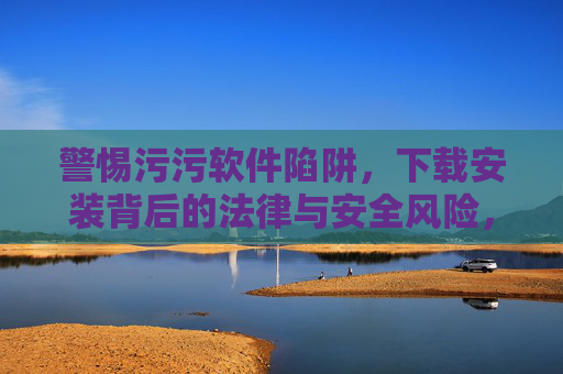 警惕污污软件陷阱,下载安装背后的法律与安全风险,警惕污污软件下载安装的法律与安全风险 警惕污污软件陷阱,下载安装背后的法律与安全风险,警惕污污软件下载安装的法律与安全风险