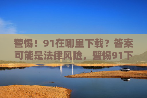 警惕!91在哪里下载?答案可能是法律风险,警惕91下载,答案暗藏法律风险 警惕!91在哪里下载?答案可能是法律风险,警惕91下载,答案暗藏法律风险