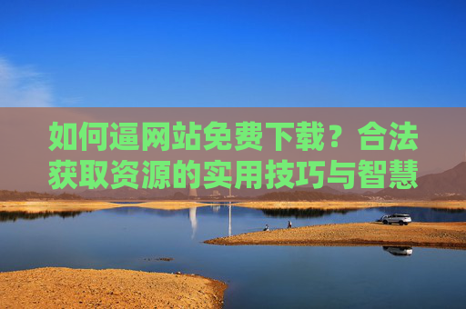 如何逼网站免费下载?合法获取资源的实用技巧与智慧,合法免费下载,实用技巧与智慧 如何逼网站免费下载?合法获取资源的实用技巧与智慧,合法免费下载,实用技巧与智慧