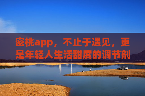 密桃app,不止于遇见,更是年轻人生活甜度的调节剂,密桃app,不止遇见,更是年轻人生活甜度调节剂 密桃app,不止于遇见,更是年轻人生活甜度的调节剂,密桃app,不止遇见,更是年轻人生活甜度调节剂