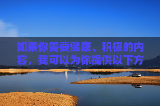 如果你需要健康、积极的内容,我可以为你提供以下方向,健康生活,积极向上 如果你需要健康、积极的内容,我可以为你提供以下方向,健康生活,积极向上