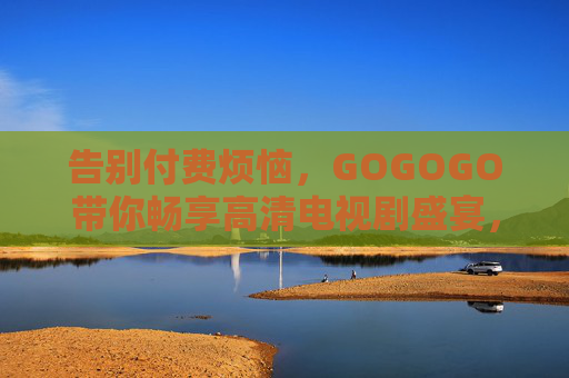 告别付费烦恼，GOGOGO带你畅享高清电视剧盛宴，GOGOGO，告别付费，畅享高清电视剧盛宴