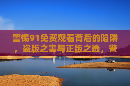 警惕91免费观看背后的陷阱,盗版之害与正版之选,警惕91免费观看陷阱,盗版之害与正版之选 警惕91免费观看背后的陷阱,盗版之害与正版之选,警惕91免费观看陷阱,盗版之害与正版之选