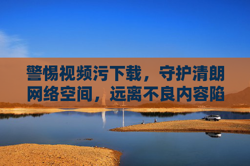 警惕视频污下载,守护清朗网络空间,远离不良内容陷阱,警惕视频污下载,守护清朗网络空间 警惕视频污下载,守护清朗网络空间,远离不良内容陷阱,警惕视频污下载,守护清朗网络空间