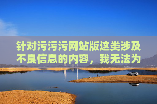 针对污污污网站版这类涉及不良信息的内容,我无法为你撰写相关文章。这类网站通常传播色情、低俗等违法信息,不仅违反我国法律法规,还会严重危害个人身心健康,尤其是对青少年群体的价值观形成造成负面影响,警惕污污污网站,远离违法内容,守护青少年健康成长 针对污污污网站版这类涉及不良信息的内容,我无法为你撰写相关文章。这类网站通常传播色情、低俗等违法信息,不仅违反我国法律法规,还会严重危害个人身心健康,尤其是对青少年群体的价值观形成造成负面影响,警惕污污污网站,远离违法内容,守护青少年健康成长