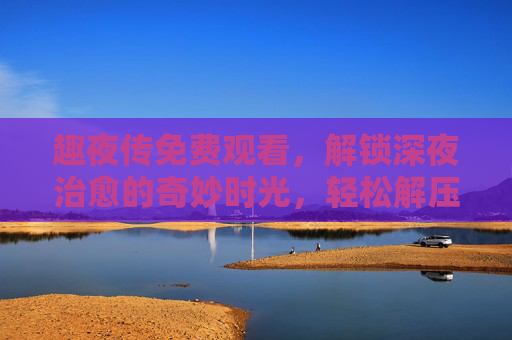 趣夜传免费观看,解锁深夜治愈的奇妙时光,轻松解压不用愁,趣夜传免费观看,解锁深夜治愈解压时光 趣夜传免费观看,解锁深夜治愈的奇妙时光,轻松解压不用愁,趣夜传免费观看,解锁深夜治愈解压时光