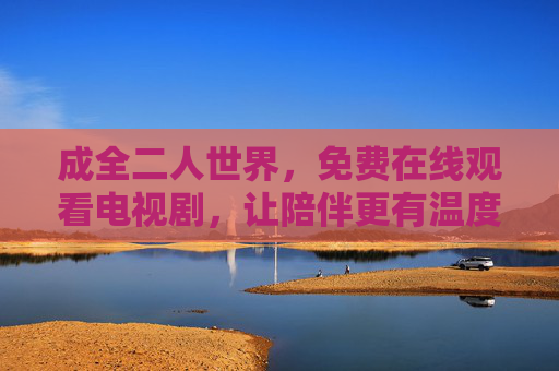 成全二人世界,免费在线观看电视剧,让陪伴更有温度,免费看剧,温暖陪伴二人世界 成全二人世界,免费在线观看电视剧,让陪伴更有温度,免费看剧,温暖陪伴二人世界