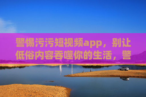 警惕污污短视频app,别让低俗内容吞噬你的生活,警惕污污短视频app,别让低俗吞噬生活 警惕污污短视频app,别让低俗内容吞噬你的生活,警惕污污短视频app,别让低俗吞噬生活