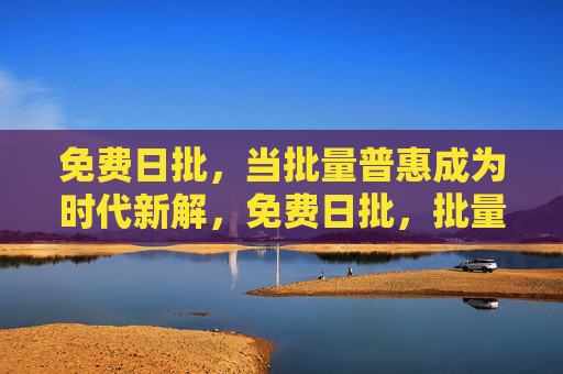 免费日批，当批量普惠成为时代新解，免费日批，批量普惠的时代新解