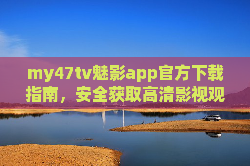 my47tv魅影app官方下载指南，安全获取高清影视观看新体验，my47tv魅影app官方下载指南，安全畅享高清影视新体验