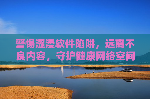 警惕涩漫软件陷阱,远离不良内容,守护健康网络空间,警惕涩漫软件陷阱,守护健康网络空间 警惕涩漫软件陷阱,远离不良内容,守护健康网络空间,警惕涩漫软件陷阱,守护健康网络空间
