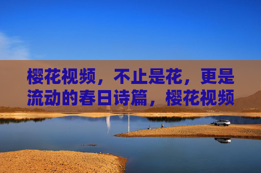 樱花视频,不止是花,更是流动的春日诗篇,樱花视频,流动的春日诗篇 樱花视频,不止是花,更是流动的春日诗篇,樱花视频,流动的春日诗篇